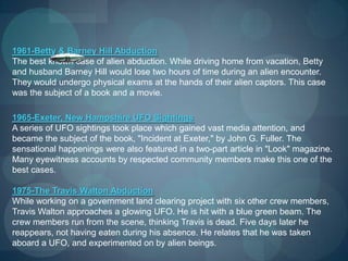 1961-Betty & Barney Hill Abduction
The best known case of alien abduction. While driving home from vacation, Betty
and husband Barney Hill would lose two hours of time during an alien encounter.
They would undergo physical exams at the hands of their alien captors. This case
was the subject of a book and a movie.

1965-Exeter, New Hampshire UFO Sightings
A series of UFO sightings took place which gained vast media attention, and
became the subject of the book, "Incident at Exeter," by John G. Fuller. The
sensational happenings were also featured in a two-part article in "Look" magazine.
Many eyewitness accounts by respected community members make this one of the
best cases.

1975-The Travis Walton Abduction
While working on a government land clearing project with six other crew members,
Travis Walton approaches a glowing UFO. He is hit with a blue green beam. The
crew members run from the scene, thinking Travis is dead. Five days later he
reappears, not having eaten during his absence. He relates that he was taken
aboard a UFO, and experimented on by alien beings.
 