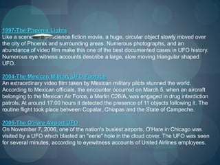 1997-The Phoenix Lights
Like a scene from a science fiction movie, a huge, circular object slowly moved over
the city of Phoenix and surrounding areas. Numerous photographs, and an
abundance of video film make this one of the best documented cases in UFO history.
Numerous eye witness accounts describe a large, slow moving triangular shaped
UFO.

2004-The Mexican Military UFO Footage
An extraordinary video film taken by Mexican military pilots stunned the world.
According to Mexican officials, the encounter occurred on March 5, when an aircraft
belonging to the Mexican Air Force, a Merlin C26/A, was engaged in drug interdiction
patrols. At around 17:00 hours it detected the presence of 11 objects following it. The
routine flight took place between Copalar, Chiapas and the State of Campeche.

2006-The O'Hare Airport UFO
On November 7, 2006, one of the nation's busiest airports, O'Hare in Chicago was
visited by a UFO which blasted an "eerie" hole in the cloud cover. The UFO was seen
for several minutes, according to eyewitness accounts of United Airlines employees.
 