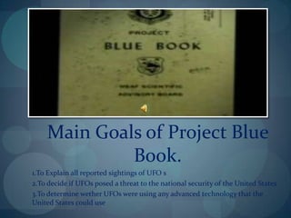 Main Goals of Project Blue
             Book.
1.To Explain all reported sightings of UFO s
2.To decide if UFOs posed a threat to the national security of the United States
3.To determine wether UFOs were using any advanced technology that the
United States could use
 