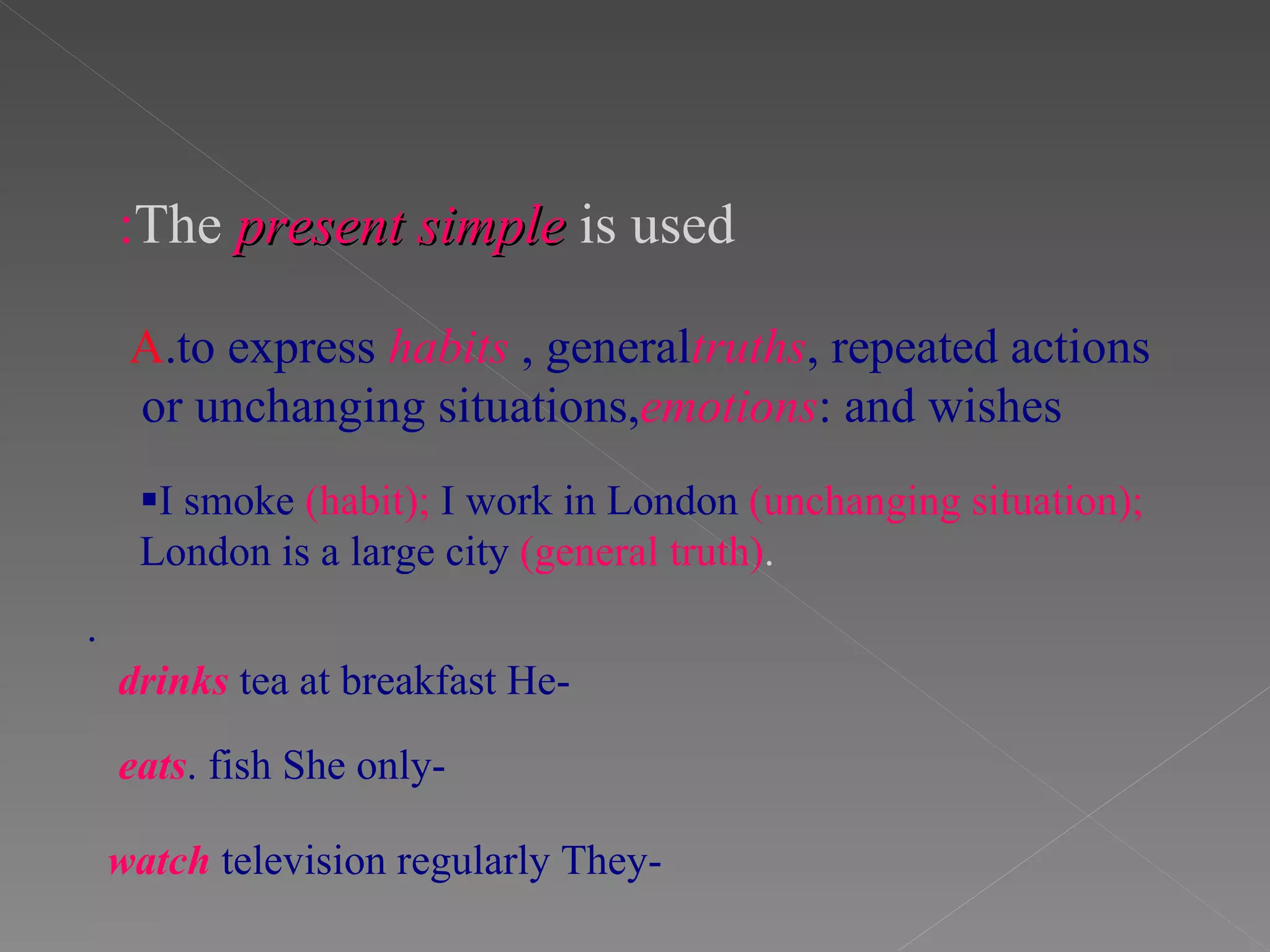 The   present simple   is used : A .to express   habits , general  truths , repeated actions or unchanging situations,  emotions  and wishes:  I smoke  (habit);  I work in London  (unchanging situation);  London is a large city  (general truth) . . -He  drinks  tea at breakfast -She only  eats  fish. -They  watch  television regularly 