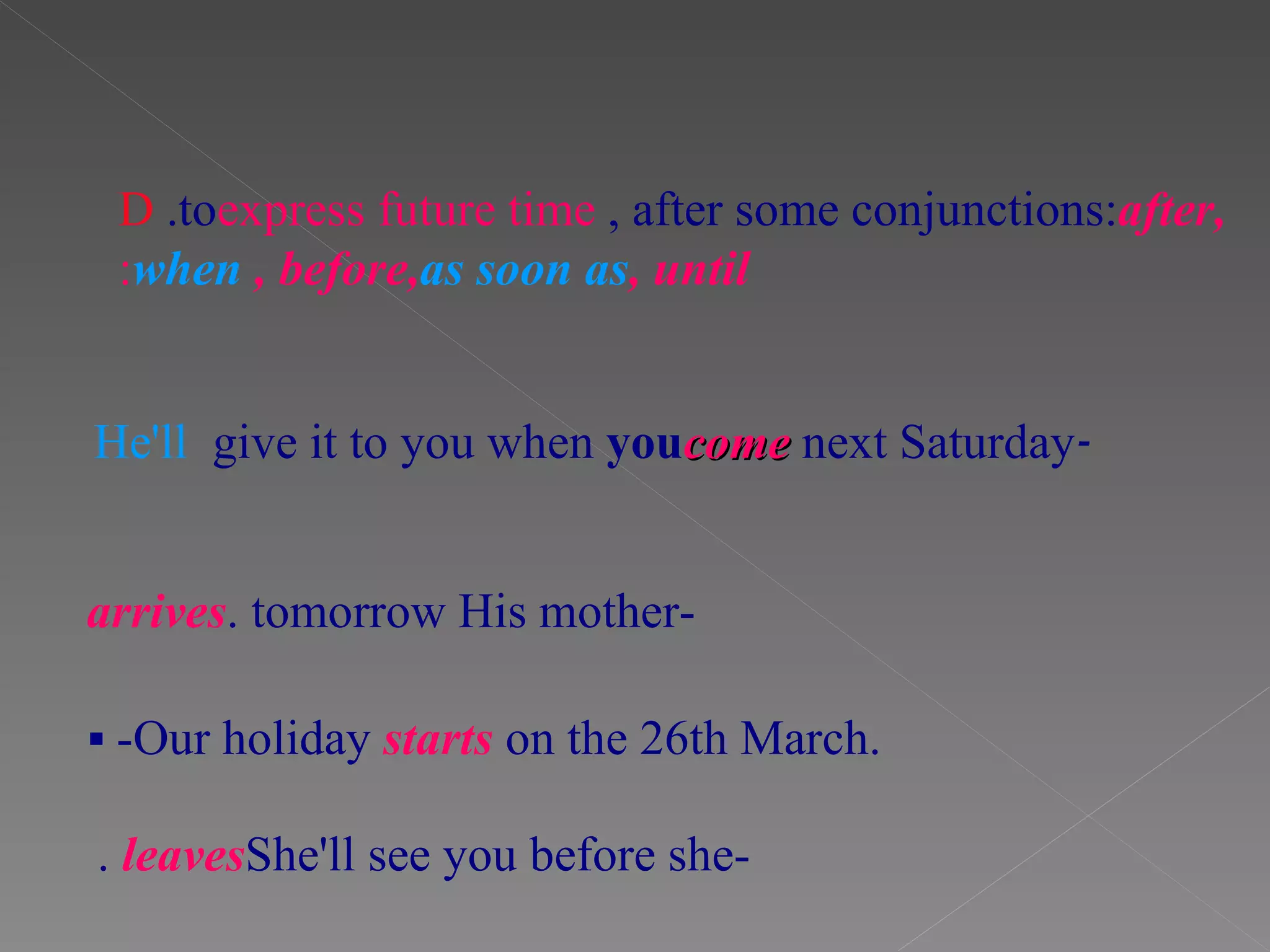 D .to  express future time , after some conjunctions:  after,  when , before,  as soon as , until : - He'll  give it to you when  you  come  next Saturday   -His mother  arrives  tomorrow.    -Our holiday  starts   on the 26th March. -She'll see you before she   leaves .   