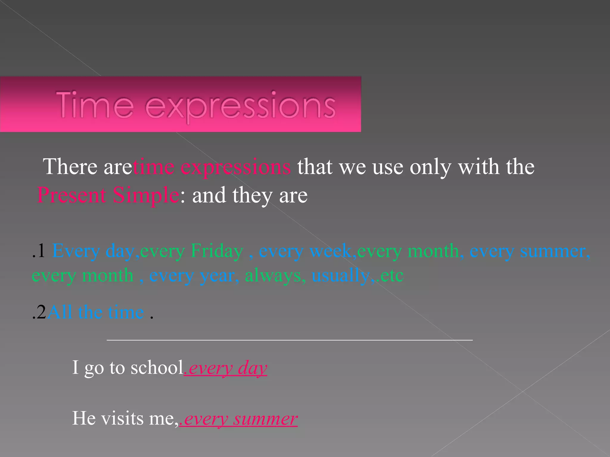 1. Every day,  every Friday , every week,  every month , every summer,  every month , every year,  always,  usually,  etc. .   2. All the time There are  time expressions  that we use only with the  Present Simple  and they are: I go to school  every day. He visits me,  every summer. 