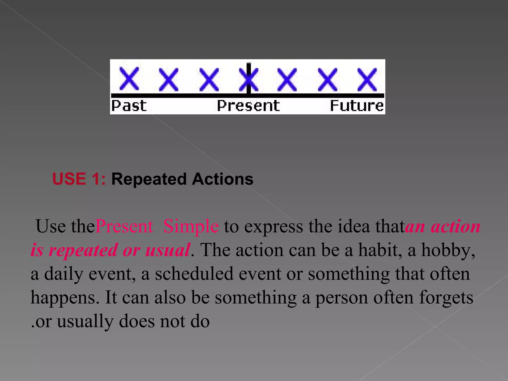 Use the  Present   Simple  to express the idea that  an action is repeated or usual . The action can be a habit, a hobby, a daily event, a scheduled event or something that often happens. It can also be something a person often forgets or usually does not do. USE 1:  Repeated Actions     