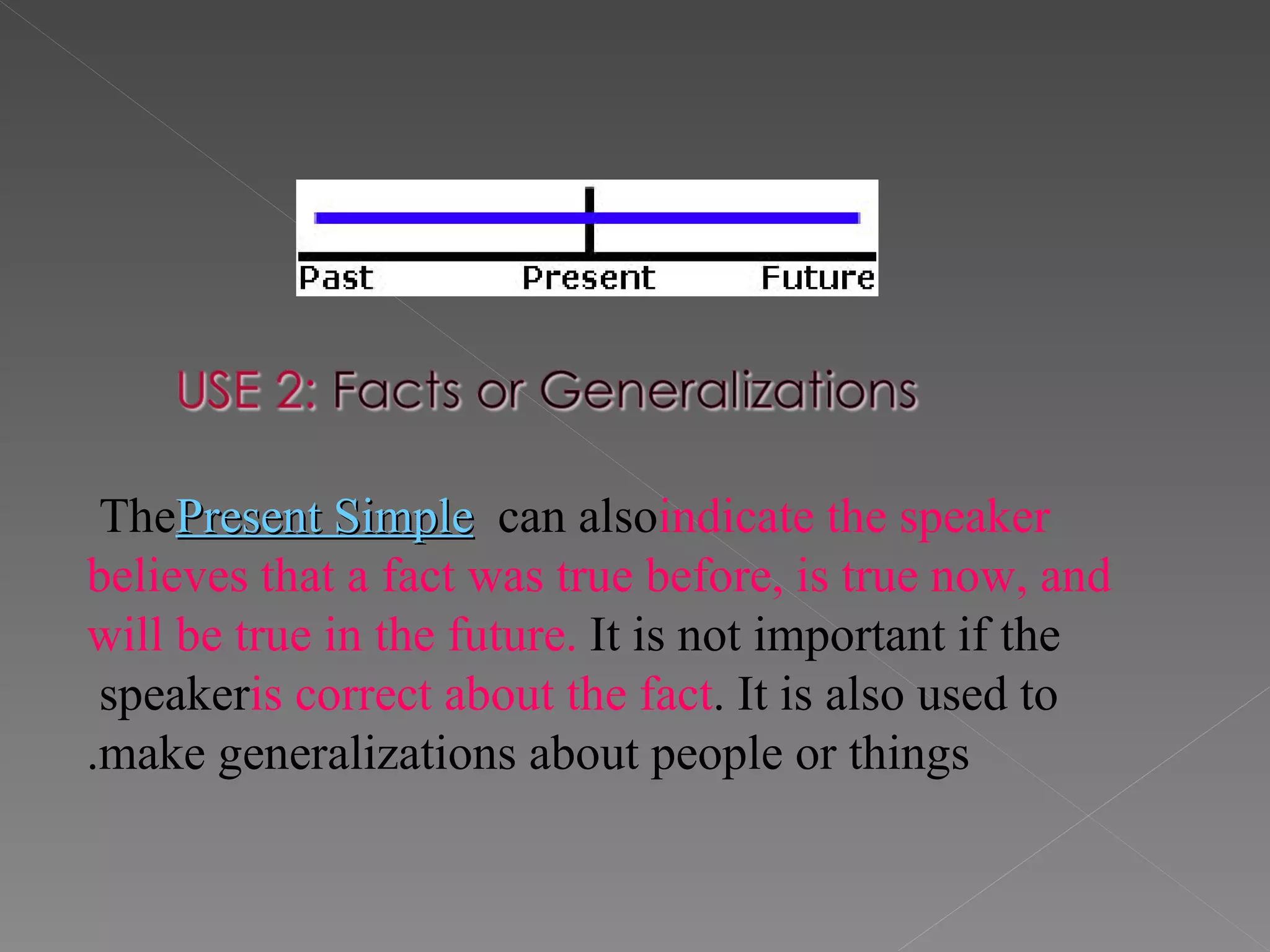 The  Present Simple  can also  indicate the speaker believes that a fact was true before, is true now, and will be true in the future.  It is not important if the speaker  is correct about the fact . It is also used to make generalizations about people or things. 