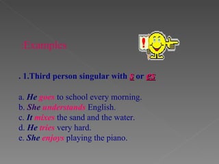 .  1.Third person singular with  s  or  es a.   He  goes  to school every morning. b.   She  understands  English. c.  It  mixes  the sand and the water. d.  He  tries   very hard. e.  She  enjoys  playing the piano.  Examples: 