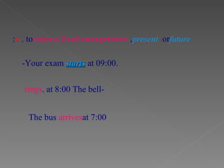 -Your exam  starts  at 09:00. c . to  express fixed arrangements ,  present  or  future : -The bell  rings  at 8:00. The bus  arrives  at 7:00 