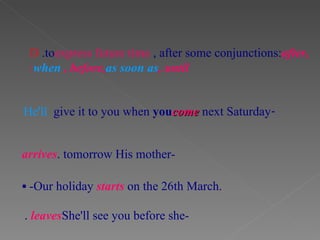 D .to  express future time , after some conjunctions:  after,  when , before,  as soon as , until : - He'll  give it to you when  you  come  next Saturday   -His mother  arrives  tomorrow.    -Our holiday  starts   on the 26th March. -She'll see you before she   leaves .   