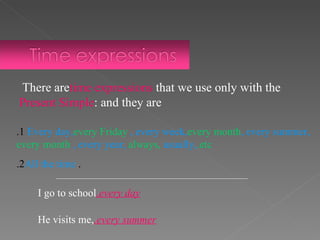 1. Every day,  every Friday , every week,  every month , every summer,  every month , every year,  always,  usually,  etc. .   2. All the time There are  time expressions  that we use only with the  Present Simple  and they are: I go to school  every day. He visits me,  every summer. 