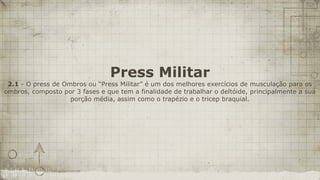 Press Militar
 2.1 - O press de Ombros ou “Press Militar” é um dos melhores exercícios de musculação para os
ombros, composto por 3 fases e que tem a finalidade de trabalhar o deltóide, principalmente a sua
                    porção média, assim como o trapézio e o tricep braquial.
 