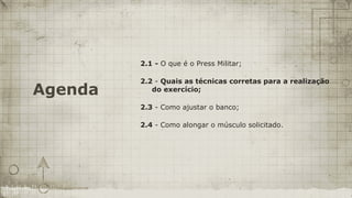 2.1 - O que é o Press Militar;

         2.2 - Quais as técnicas corretas para a realização
Agenda      do exercício;

         2.3 - Como ajustar o banco;

         2.4 - Como alongar o músculo solicitado.
 