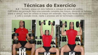 Técnicas do Exercício
        2.2 – Sentado, pegue em dois halteres e coloque-os sobre os joelhos.
Com mãos em pronação faça uma extensão completa dos braços, elevando os halteres
sobre a cabeça. Após ter ambos os braços em extensão, faça uma flexão dos cotovelos
       e volte a posição inicial, repita o processo até ter terminado o exercício.
 