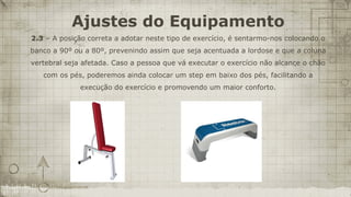 Ajustes do Equipamento
2.3 – A posição correta a adotar neste tipo de exercício, é sentarmo-nos colocando o
banco a 90º ou a 80º, prevenindo assim que seja acentuada a lordose e que a coluna
vertebral seja afetada. Caso a pessoa que vá executar o exercício não alcance o chão
   com os pés, poderemos ainda colocar um step em baixo dos pés, facilitando a
              execução do exercício e promovendo um maior conforto.
 