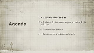 2.1 - O que é o Press Militar

         2.2 - Quais as técnicas corretas para a realização do
Agenda      exercício;

         2.3 - Como ajustar o banco;

         2.4 - Como alongar o músculo solicitado.
 