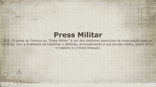 Press Militar
 2.1 - O press de Ombros ou “Press Militar” é um dos melhores exercícios de musculação para os
ombros, com a finalidade de trabalhar o deltóide, principalmente a sua porção média, assim como
                                 o trapézio e o tricep braquial.
 