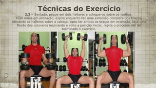 Técnicas do Exercício
        2.2 – Sentado, pegue em dois halteres e coloque-os sobre os joelhos.
   Com mãos em pronação, expire enquanto faz uma extensão completa dos braços,
elevando os halteres sobre a cabeça. Após ter ambos os braços em extensão, faça uma
   flexão dos cotovelos inspirando e volte a posição inicial, repita o processo até ter
                                 terminado o exercício.
 