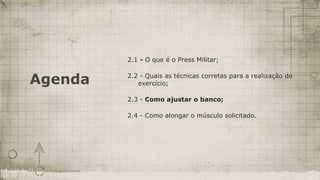 2.1 - O que é o Press Militar;


Agenda   2.2 - Quais as técnicas corretas para a realização do
            exercício;

         2.3 - Como ajustar o banco;

         2.4 - Como alongar o músculo solicitado.
 