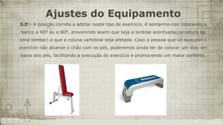 Ajustes do Equipamento
2.3 – A posição correta a adotar neste tipo de exercício, é sentarmo-nos colocando o
 banco a 90º ou a 80º, prevenindo assim que seja a lordose acentuada(curvatura na
zona lombar) e que a coluna vertebral seja afetada. Caso a pessoa que vá executar o
exercício não alcance o chão com os pés, poderemos ainda ter de colocar um step em
baixo dos pés, facilitando a execução do exercício e promovendo um maior conforto.
 