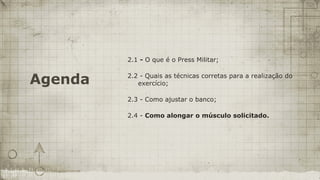 2.1 - O que é o Press Militar;


Agenda   2.2 - Quais as técnicas corretas para a realização do
            exercício;

         2.3 - Como ajustar o banco;

         2.4 - Como alongar o músculo solicitado.
 