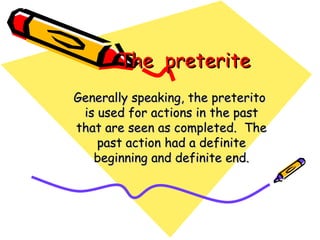 The  preterite Generally speaking, the preterito is used for actions in the past that are seen as completed.  The past action had a definite beginning and definite end. 