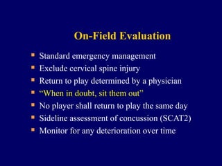 On-Field Evaluation








Standard emergency management
Exclude cervical spine injury
Return to play determined by a physician
“When in doubt, sit them out”
No player shall return to play the same day
Sideline assessment of concussion (SCAT2)
Monitor for any deterioration over time

 
