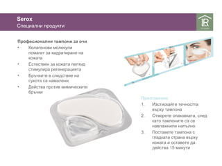 Serox 
Специални продукти 
Професионални тампони за очи 
• Колагенови молекули 
помагат за хидратиране на 
кожата 
• Естествен за кожата пептид 
стимулира регенерацията 
• Бръчките в следствие на 
сухота са намалени 
• Действа против мимическите 
бръчки 
Приложение 
1. Изстискайте течността 
върху тампона 
2. Отворете опаковката, след 
като тампоните са се 
навлажнили напълно 
3. Поставете тампона с 
гладката страна върху 
кожата и оставете да 
действа 15 минути 
 