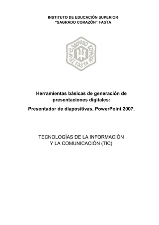 Herramientas básicas de generación de
presentaciones digitales:
Presentador de diapositivas. PowerPoint 2007.
INSTITUTO DE EDUCACIÓN SUPERIOR
“SAGRADO CORAZÓN” FASTA
TECNOLOGÍAS DE LA INFORMACIÓN
Y LA COMUNICACIÓN (TIC)
 