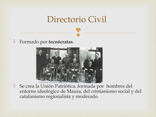 Directorio Civil
                             
 Formado por tecnócratas.




 Se crea la Unión Patriótica, formada por hombres del
  entorno ideológico de Maura, del cristianismo social y del
  catalanismo regionalista y moderado.
 
