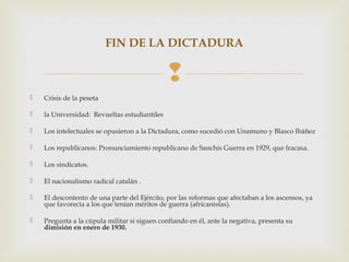 FIN DE LA DICTADURA

                                              
   Crisis de la peseta

   la Universidad: Revueltas estudiantiles

   Los intelectuales se opusieron a la Dictadura, como sucedió con Unamuno y Blasco Ibáñez

   Los republicanos: Pronunciamiento republicano de Sanchis Guerra en 1929, que fracasa.

   Los sindicatos.

   El nacionalismo radical catalán .

   El descontento de una parte del Ejército, por las reformas que afectaban a los ascensos, ya
    que favorecía a los que tenían méritos de guerra (africanistas).

   Pregunta a la cúpula militar si siguen confiando en él, ante la negativa, presenta su
    dimisión en enero de 1930.
 