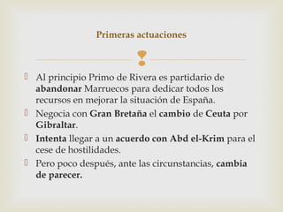 Primeras actuaciones

                         
 Al principio Primo de Rivera es partidario de
  abandonar Marruecos para dedicar todos los
  recursos en mejorar la situación de España.
 Negocia con Gran Bretaña el cambio de Ceuta por
  Gibraltar.
 Intenta llegar a un acuerdo con Abd el-Krim para el
  cese de hostilidades.
 Pero poco después, ante las circunstancias, cambia
  de parecer.
 