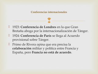 Conferencias internacionales


                           
 1923: Conferencia de Londres en la que Gran
  Bretaña aboga por la internacionalización de Tánger.
 1924: Conferencia de París se llega al Acuerdo
  provisional sobre Tánger.
 Primo de Rivera opina que era precisa la
  colaboración militar y política entre Francia y
  España, pero Francia no está de acuerdo.
 
