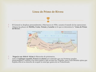 Línea de Primo de Rivera




                                                
    El General se desplaza personalmente a Marruecos en 1924 y asume el mando de las operaciones.
   Afianza las plazas de Melilla, Ceuta, Tetuán y Larache en lo que se denomina la “Línea de Primo
    de Rivera”.




   Negocia con Abd-el –Krim la liberación de prisioneros.
   Ante el repliegue español, Francia se alarma por entender que sus fronteras quedan
    desprotegidas y exhorta a los otros países a que revisen los Tratados, pero Gran Bretaña opina que
    España está en su derecho de ocupar la zona que quiera de su Protectorado.
 