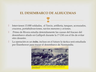 EL DESEMBARCO DE ALHUCEMAS

                                     
   Intervienen 13.000 soldados, el Tercio, artillería, tanques, acorazados,
    cruceros, portahidroaviones, navíos menores y aviones.
    Primo de Rivera estudia detenidamente las causas del fracaso del
    desembarco aliado en Gallipoli durante la 1ª GM con el fin de evitar
    otro desastre.
   La operación es un éxito, incluso en el futuro la táctica será estudiada
    por Eisenhower para trazar el desembarco de Normandía.
 