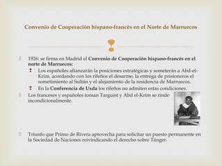 Convenio de Cooperación hispano-francés en el Norte de Marruecos



                                        
    1926: se firma en Madrid el Convenio de Cooperación hispano-francés en el
     norte de Marruecos:
       Los españoles afianzarán la posiciones estratégicas y someterán a Abd-el-
          Krim, acordando con los rifeños el desarme, la entrega de prisioneros el
          sometimiento al Sultán y el alejamiento de la residencia de Marruecos.
       En la Conferencia de Uxda los rifeños no admiten estas condiciones.
    Los franceses y españoles toman Targuist y Abd el-Krim se rinde
     incondicionalmente.




    Triunfo que Primo de Rivera aprovecha para solicitar un puesto permanente en
     la Sociedad de Naciones reivindicando el derecho sobre Tánger.
 