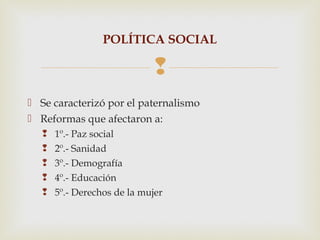 POLÍTICA SOCIAL

                              
 Se caracterizó por el paternalismo
 Reformas que afectaron a:
      1º.- Paz social
      2º.- Sanidad
      3º.- Demografía
      4º.- Educación
      5º.- Derechos de la mujer
 