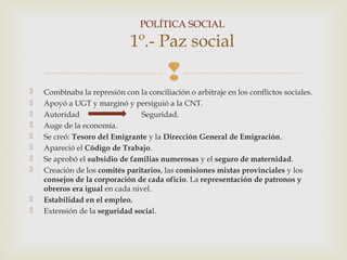 POLÍTICA SOCIAL

                              1º.- Paz social
                                         
   Combinaba la represión con la conciliación o arbitraje en los conflictos sociales.
   Apoyó a UGT y marginó y persiguió a la CNT.
   Autoridad                    Seguridad.
   Auge de la economía.
   Se creó: Tesoro del Emigrante y la Dirección General de Emigración.
   Apareció el Código de Trabajo.
   Se aprobó el subsidio de familias numerosas y el seguro de maternidad.
   Creación de los comités paritarios, las comisiones mixtas provinciales y los
    consejos de la corporación de cada oficio. La representación de patronos y
    obreros era igual en cada nivel.
   Estabilidad en el empleo.
   Extensión de la seguridad social.
 