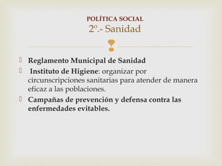 POLÍTICA SOCIAL
                    2º.- Sanidad
                          
 Reglamento Municipal de Sanidad
 Instituto de Higiene: organizar por
  circunscripciones sanitarias para atender de manera
  eficaz a las poblaciones.
 Campañas de prevención y defensa contra las
  enfermedades evitables.
 