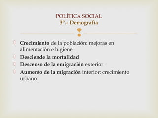 POLÍTICA SOCIAL
                  3º.- Demografía

                         
 Crecimiento de la población: mejoras en
  alimentación e higiene
 Desciende la mortalidad
 Descenso de la emigración exterior
 Aumento de la migración interior: crecimiento
  urbano
 