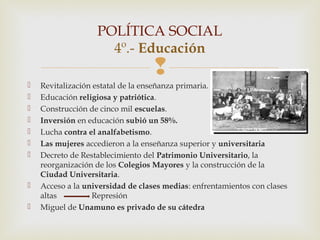 POLÍTICA SOCIAL
                     4º.- Educación
                                   
   Revitalización estatal de la enseñanza primaria.
   Educación religiosa y patriótica.
   Construcción de cinco mil escuelas.
   Inversión en educación subió un 58%.
   Lucha contra el analfabetismo.
   Las mujeres accedieron a la enseñanza superior y universitaria
   Decreto de Restablecimiento del Patrimonio Universitario, la
    reorganización de los Colegios Mayores y la construcción de la
    Ciudad Universitaria.
   Acceso a la universidad de clases medias: enfrentamientos con clases
    altas         Represión
   Miguel de Unamuno es privado de su cátedra
 