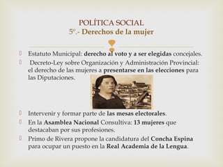 POLÍTICA SOCIAL
                   5º.- Derechos de la mujer


                                 
    Estatuto Municipal: derecho al voto y a ser elegidas concejales.
    Decreto-Ley sobre Organización y Administración Provincial:
    el derecho de las mujeres a presentarse en las elecciones para
    las Diputaciones.




   Intervenir y formar parte de las mesas electorales.
   En la Asamblea Nacional Consultiva: 13 mujeres que
    destacaban por sus profesiones.
   Primo de Rivera propone la candidatura del Concha Espina
    para ocupar un puesto en la Real Academia de la Lengua.
 
