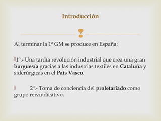 Introducción


                           
Al terminar la 1ª GM se produce en España:

1º.- Una tardía revolución industrial que crea una gran
burguesía gracias a las industrias textiles en Cataluña y
siderúrgicas en el País Vasco.

     2º.- Toma de conciencia del proletariado como
grupo reivindicativo.
 