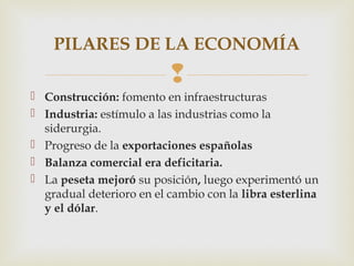 PILARES DE LA ECONOMÍA
                          
 Construcción: fomento en infraestructuras
 Industria: estímulo a las industrias como la
  siderurgia.
 Progreso de la exportaciones españolas
 Balanza comercial era deficitaria.
 La peseta mejoró su posición, luego experimentó un
  gradual deterioro en el cambio con la libra esterlina
  y el dólar.
 
