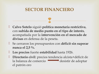 SECTOR FINANCIERO

                           
 Calvo Sotelo siguió política monetaria restrictiva,
  con subida de medio punto en el tipo de interés,
  acompañada por la intervención en el mercado de
  divisas en defensa de la peseta.
 Se cerraron los presupuestos con déficit sin superar
  nunca el 2,5 %.
 Los precios fuerte estabilidad hasta 1926.
 Directorio civil: precios tendencia alcista+déficit de
  la balanza de comercio           desistir de adoptar
  el patrón oro
 