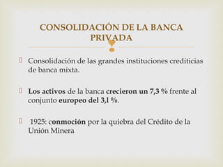 CONSOLIDACIÓN DE LA BANCA
               PRIVADA
                           
 Consolidación de las grandes instituciones crediticias
  de banca mixta.

 Los activos de la banca crecieron un 7,3 % frente al
  conjunto europeo del 3,l %.

   1925: conmoción por la quiebra del Crédito de la
    Unión Minera
 
