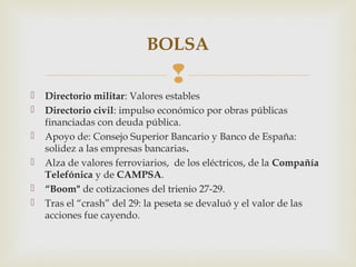 BOLSA
                                 
   Directorio militar: Valores estables
   Directorio civil: impulso económico por obras públicas
    financiadas con deuda pública.
   Apoyo de: Consejo Superior Bancario y Banco de España:
    solidez a las empresas bancarias.
   Alza de valores ferroviarios, de los eléctricos, de la Compañía
    Telefónica y de CAMPSA.
   “Boom" de cotizaciones del trienio 27-29.
   Tras el “crash” del 29: la peseta se devaluó y el valor de las
    acciones fue cayendo.
 