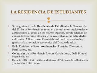 LA RESIDENCIA DE ESTUDIANTES

                                    
   Se va gestando en la Residencia de Estudiantes la Generación
    del 27. En la Residencia se reunían a estudiantes-intelectuales y
    a profesores, al estilo de los colleges ingleses, donde además de
    cursos, laboratorios, clases, etc. se realizaban otras actividades
    culturales. Allí se creó el Comité de cultura Hispano-Inglés,
    gracias a la aportación económica del Duque de Alba.
   En la Residencia dieron conferencias: Einstein, Chesterton,
    Paul Valery, etc.
   Colegiales de la Residencia fueron: García Lorca, Dalí, Buñuel,
    Pepín Bello, etc.
   Durante el Directorio militar se destituye al Patronato de la Residencia
    y se nombra a otro nuevo.
 