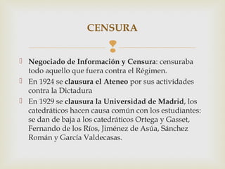 CENSURA

                         
 Negociado de Información y Censura: censuraba
  todo aquello que fuera contra el Régimen.
 En 1924 se clausura el Ateneo por sus actividades
  contra la Dictadura
 En 1929 se clausura la Universidad de Madrid, los
  catedráticos hacen causa común con los estudiantes:
  se dan de baja a los catedráticos Ortega y Gasset,
  Fernando de los Ríos, Jiménez de Asúa, Sánchez
  Román y García Valdecasas.
 