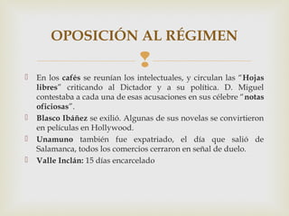 OPOSICIÓN AL RÉGIMEN
                                
   En los cafés se reunían los intelectuales, y circulan las “Hojas
    libres” criticando al Dictador y a su política. D. Miguel
    contestaba a cada una de esas acusaciones en sus célebre “notas
    oficiosas”.
   Blasco Ibáñez se exilió. Algunas de sus novelas se convirtieron
    en películas en Hollywood.
   Unamuno también fue expatriado, el día que salió de
    Salamanca, todos los comercios cerraron en señal de duelo.
   Valle Inclán: 15 días encarcelado
 