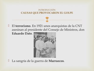 INTRODUCCIÓN
         CAUSAS QUE PROVOCARON EL GOLPE


                          
 El terrorismo. En 1921 unos anarquistas de la CNT
  asesinan al presidente del Consejo de Ministros, don
  Eduardo Dato.




 La sangría de la guerra de Marruecos.
 