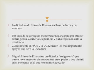 
   La dictadura de Primo de Rivera esta llena de luces y de
    sombras.

   Por un lado se consiguió modernizar España pero por otro se
    restringieron las libertades políticas y hubo represión ante la
    disidencia.
   Curiosamente el PSOE y la UGT, fueron los más importantes
    apoyos que tuvo la Dictadura

   Miguel Primo de Rivera fue un dictador “sui generis” que
    nunca tuvo intención de perpetuarse en el poder y que dimitió
    en el momento en el que no se sintió apoyado.
 