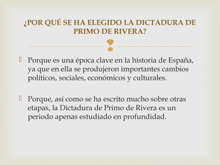 ¿POR QUÉ SE HA ELEGIDO LA DICTADURA DE
             PRIMO DE RIVERA?

                          
 Porque es una época clave en la historia de España,
  ya que en ella se produjeron importantes cambios
  políticos, sociales, económicos y culturales.

 Porque, así como se ha escrito mucho sobre otras
  etapas, la Dictadura de Primo de Rivera es un
  periodo apenas estudiado en profundidad.
 